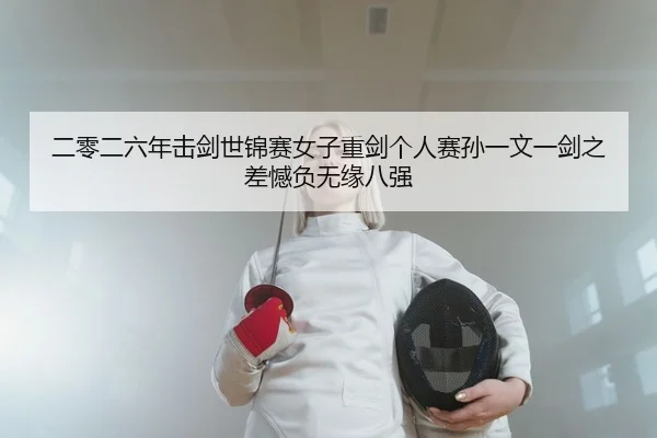 二零二六年击剑世锦赛女子重剑个人赛孙一文一剑之差憾负无缘八强