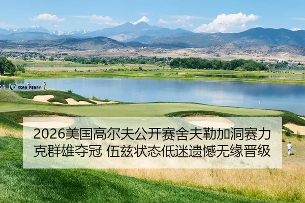 2026美国高尔夫公开赛舍夫勒加洞赛力克群雄夺冠 伍兹状态低迷遗憾无缘晋级