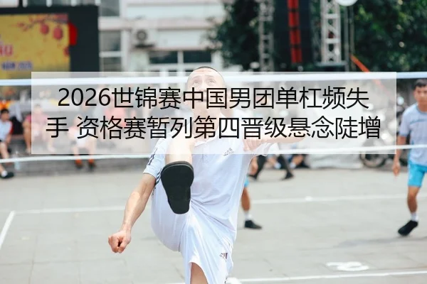 2026世锦赛中国男团单杠频失手 资格赛暂列第四晋级悬念陡增