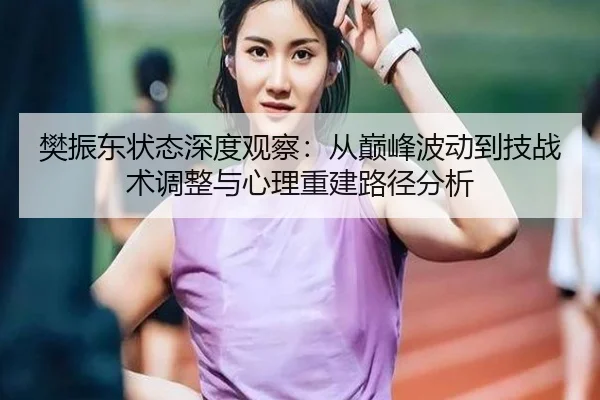 樊振东状态深度观察：从巅峰波动到技战术调整与心理重建路径分析